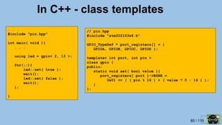 85 / 115
In C++ - class templates
. . .
#include "pin.hpp"
int main( void ){
. . .
using led = gpio< 2, 13 >;
for(;;){
led::set( true );
wait();
led::set( false );
wait();
};
}
// pin.hpp
#include "stm32f103x6.h"
GPIO_TypeDef * port_registers[] = {
GPIOA, GPIOB, GPIOC, GPIOD };
template< int port, int pin >
class gpio {
public:
static void set( bool value ){
port_registers[ port ]->BSRR =
0x01 << ( ( pin % 16 ) + ( value ? 0 : 16 ) );
}
};
 