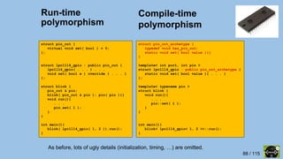 88 / 115
Run-time
polymorphism
struct pin_out {
virtual void set( bool ) = 0;
};
struct lpc1114_gpio : public pin_out {
lpc1114_gpio( . . . ) . . .
void set( bool x ) override { . . . }
};
struct blink {
pin_out & pin;
blink( pin_out & pin ): pin( pin ){}
void run(){
. . .
pin.set( 1 );
}
}
int main(){
blink( lpc1114_gpio( 1, 2 )).run();
}
template< int port, int pin >
struct lpc1114_gpio {
static void set( bool value ){ . . . }
};
template< typename pin >
struct blink {
void run(){
. . .
pin::set( 1 );
}
}
int main(){
blink< lpc1114_gpio< 1, 2 >>::run();
}
As before, lots of ugly details (initialization, timing, …) are omitted.
Compile-time
polymorphism
struct pin_out_archetype {
typedef void has_pin_out;
static void set( bool value ){}
}
template< int port, int pin >
struct lpc1114_gpio : public pin_out_archetype {
static void set( bool value ){ . . . }
};
template< typename pin >
struct blink {
void run(){
. . .
pin::set( 1 );
}
}
int main(){
blink< lpc1114_gpio< 1, 2 >>::run();
}
 