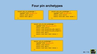 89 / 115
struct pin_oc_archetype {
typedef void has_pin_oc;
static void init();
static bool get();
static void set( bool value );
};
struct pin_out_archetype {
typedef void has_pin_out;
static void init();
static void set( bool value );
};
struct pin_in_out_archetype {
typedef void has_pin_in_out;
static void init();
static void direction_set_input();
static void direction_set_output();
static bool get();
static void set( bool value );
};
Four pin archetypes
struct pin_in_archetype {
typedef void has_pin_in;
static void init();
static bool get();
};
 