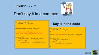 93 / 115
Don’t say it in a comment
namespace target {
typedef . . . pin_a0;
}
typedef target::pin_a0 alarm_led;
int main(){
alarm_led::set( false );
if( . . . ){
alarm_led::set( true );
}
}
namespace target {
typedef . . . pin_a0;
}
typedef invert< target::pin_a0 > alarm_led;
int main(){
alarm_led::set( false );
if( . . . ){
alarm_led::set( true );
}
}
Say it in the code
invert< . . . >
decorator
namespace target {
typedef . . . pin_a0;
}
typedef target::pin_a0 alarm_led;
// the alarm LED pin is active low
const bool alarm_led_active = false;
int main(){
alarm_led::set( ! alarm_led_active );
if( . . . ){
alarm_led::set( alarm_led_active );
}
}
 