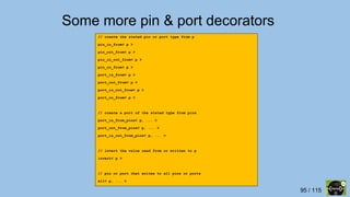 95 / 115
Some more pin & port decorators
// create the stated pin or port type from p
pin_in_from< p >
pin_out_from< p >
pin_in_out_from< p >
pin_oc_from< p >
port_in_from< p >
port_out_from< p >
port_in_out_from< p >
port_oc_from< p >
// create a port of the stated type from pins
port_in_from_pins< p, ... >
port_out_from_pins< p, ... >
port_in_out_from_pins< p, ... >
// invert the value read from or written to p
invert< p >
// pin or port that writes to all pins or ports
all< p, ... >
 