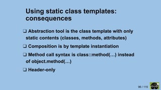 96 / 115
Using static class templates:
consequences
❑ Abstraction tool is the class template with only
static contents (classes, methods, attributes)
❑ Composition is by template instantiation
❑ Method call syntax is class::method(…) instead
of object.method(…)
❑ Header-only
 