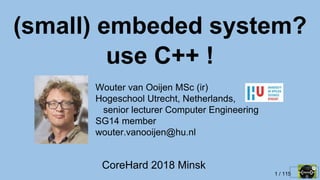 1 / 115
CoreHard 2018 Minsk
(small) embeded system?
use C++ !
Wouter van Ooijen MSc (ir)
Hogeschool Utrecht, Netherlands,
senior lecturer Computer Engineering
SG14 member
wouter.vanooijen@hu.nl
 