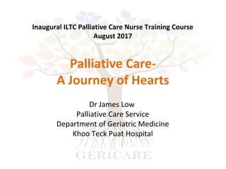 Dr James Low
Palliative Care Service
Department of Geriatric Medicine
Khoo Teck Puat Hospital
Palliative Care-
A Journey of Hearts
Inaugural ILTC Palliative Care Nurse Training Course
August 2017
 