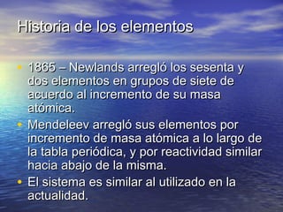 Historia de los elementosHistoria de los elementos
• 1865 – Newlands arregló los sesenta y1865 – Newlands arregló los sesenta y
dos elementos en grupos de siete dedos elementos en grupos de siete de
acuerdo al incremento de su masaacuerdo al incremento de su masa
atómica.atómica.
• Mendeleev arregló sus elementos porMendeleev arregló sus elementos por
incremento de masa atómica a lo largo deincremento de masa atómica a lo largo de
la tabla periódica, y por reactividad similarla tabla periódica, y por reactividad similar
hacia abajo de la misma.hacia abajo de la misma.
• El sistema es similar al utilizado en laEl sistema es similar al utilizado en la
actualidad.actualidad.
 