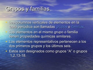 Grupos y familiasGrupos y familias
• Las columnas verticales de elementos en laLas columnas verticales de elementos en la
tabla periódica son llamadastabla periódica son llamadas gruposgrupos oo familiasfamilias..
• Los elementos en el mismo grupo o familiaLos elementos en el mismo grupo o familia
tienen propiedades químicas similares.tienen propiedades químicas similares.
• Los elementos representativos pertenecen a losLos elementos representativos pertenecen a los
dos primeros grupos y los últimos seis.dos primeros grupos y los últimos seis.
• Estos son designados como grupos “A” o gruposEstos son designados como grupos “A” o grupos
1,2,13-18.1,2,13-18.
 