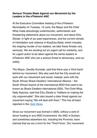 Serious Threats Made Against our Movement by the
Leaders in the eThekwini ANC
 
At the Executive Committee meeting of the eThekwini
Municipality on Tuesday, 12 June, the Mayor and the Chief
Whip made disturbingly undemocratic, authoritarian and
threatening statements about our movement, and about S’bu
Zikode. In light of our past experiences, and the current climate
of intimidation and violence in KwaZulu-Natal, which includes
the ongoing murder of our leaders, we take these threats very
seriously. We are sending out an urgent call for solidarity, and
for urgent action to be taken against the senior leaders in
eThekwini ANC who are a serious threat to democracy, and our
safety.
 
The Mayor, Zandile Gumede, said that there was a ‘third hand’
behind our movement. She also said that the City would not
work with our movement and would, instead, work with the
South African Shack Dwellers’ International Alliance – the
South African branch of the international NGO that used to be
known as Shack Dwellers International (SDI). The Chief Whip,
Nelly Nyanisa, said that S’bu Zikode is “hellbent on making the
city ungovernable”. She also issued a clear threat against our
movement saying “We will deal with them.” This has all been
reported in the Daily News.
 
Since our movement was formed in 2005, without a cent of
donor funding or any NGO involvement, the ANC in Durban,
and sometimes elsewhere too, including the Province, have
claimed that we are a front for the ‘Third Force’. Our movement
 