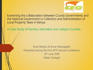 Examining the collaboration between County Governments and
the National Government in Collection and Administration of
Local Property Taxes in Kenya:
A Case Study of Kiambu, Machakos and Laikipia Counties.
Rose Wanjiru & Anne Wanyagathi
Presented during the First APTI Annual Conference
12th June 2018
Dakar, Senegal
 
