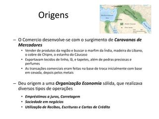 – O Comercio desenvolve-se com o surgimento de Caravanas de
Mercadores
• Vender de produtos da região e buscar o marfim da Índia, madeira do Líbano,
o cobre de Chipre, o estanho do Cáucaso
• Exportavam tecidos de linho, lã, e tapetes, além de pedras preciosas e
perfumes
• As transações comerciais eram feitas na base de troca inicialmente com base
em cevada, depois pelos metais
– Deu origem a uma Organização Economia sólida, que realizava
diversos tipos de operações
• Empréstimos a juros, Corretagem
• Sociedade em negócios
• Utilização de Recibos, Escrituras e Cartas de Crédito
Origens
 