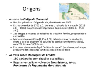 • Advento do Código de Hamurabi
– Um dos primeiros códigos de leis, descoberto em 1901
– Escrito ao redor de 1700 a.C., durante o reinado de Hamurabi (1726
a.C. – 1686), no período de hegemonia babilônica (1800 a.C. - 1500
a.C.)
– 281 artigos a respeito de relações de trabalho, família, propriedade e
escravidão.
– Monumento monolítico (2,25 x 1,50) talhado em rocha de diorito,
sobre o qual se dispõem 46 colunas de escrita cuneiforme acádica,
com 282 leis em 3600 linhas.
– Precursor do conceito legal “written in stone” (escrito na pedra) que
procurava dar segurança jurídica à vida em sociedade
• Já trata sobre Operações de Credito
– 150 parágrafos com citações específicas
– Regulamentação envolvendo Empréstimos, Juros,
Promessas de Pagamento, Garantias, etc
Origens
 
