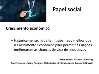 Crescimento econômico
– Historicamente, nada tem trabalhado melhor que
o Crescimento Econômico para permitir às nações
melhorarem as chances de vida de seus povos
Dany Rodrik, Harvard University
One Economics, Many Recipies: Globalization, Institutions and Economic Growth
Papel social
 