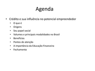 Agenda
• Crédito e sua influência no potencial empreendedor
• O que é
• Origens
• Seu papel social
• Volumes e principais modalidades no Brasil
• Benefícios
• Pontos de atenção
• A importância da Educação Financeira
• Fechamento
 