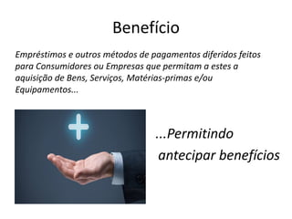 Benefício
Empréstimos e outros métodos de pagamentos diferidos feitos
para Consumidores ou Empresas que permitam a estes a
aquisição de Bens, Serviços, Matérias-primas e/ou
Equipamentos...
...Permitindo
antecipar benefícios
 