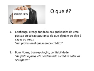 O que é?
1. Confiança, crença fundada nas qualidades de uma
pessoa ou coisa; segurança de que alguém ou algo é
capaz ou veraz.
"um profissional que merece crédito“
2. Bom Nome, boa reputação; confiabilidade.
"desfeita a farsa, ele perdeu todo o crédito entre os
seus pares“
 