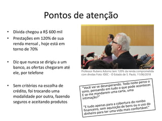 Pontos de atenção
• Dívida chegou a R$ 600 mil
• Prestações em 120% de sua
renda mensal , hoje está em
torno de 70%
• Diz que nunca se dirigiu a um
banco, as ofertas chegaram até
ele, por telefone
• Sem critérios na escolha de
crédito, foi trocando uma
modalidade por outra, fazendo
seguros e aceitando produtos
Professor Rubens Adorno tem 120% da renda comprometida
com dívidas Foto: IDEC - O Estado de S. Paulo, 11/06/2018
 
