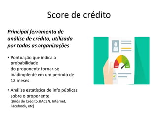 Score de crédito
Principal ferramenta de
análise de crédito, utilizada
por todas as organizações
• Pontuação que indica a
probabilidade
do proponente tornar-se
inadimplente em um período de
12 meses
• Análise estatística de info públicas
sobre o proponente
(Birôs de Crédito, BACEN, Internet,
Facebook, etc)
 