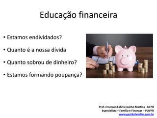 Educação financeira
• Estamos endividados?
• Quanto é a nossa dívida
• Quanto sobrou de dinheiro?
• Estamos formando poupança?
Prof. Emerson Fabris Coelho Martins - UFPR
Especialista – Família e Finanças – PUVPR
www.gestãofamiliar.com.br
 