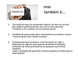 1. Transação em que um comprador adquire um bem ou serviço
para pagá-lo posteriormente, em uma ou mais parcelas
“comprou a TV a crédito, em 12 parcelas iguais”
2. Condição de quem pode obter empréstimos ou comprar a prazo
"nossa empresa tem crédito na praça"
3. Contrato pelo qual um banco, uma financeira etc. põe à
disposição de alguém certa quantia de dinheiro mediante
assinatura de notas promissórias ou qualquer outro título
creditício
“após a avaliação das garantias, o banco aprovou o crédito para o
novo projeto”
mas
também é...
 