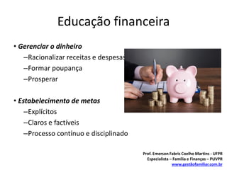Educação financeira
• Gerenciar o dinheiro
–Racionalizar receitas e despesas
–Formar poupança
–Prosperar
• Estabelecimento de metas
–Explícitos
–Claros e factíveis
–Processo contínuo e disciplinado
Prof. Emerson Fabris Coelho Martins - UFPR
Especialista – Família e Finanças – PUVPR
www.gestãofamiliar.com.br
 