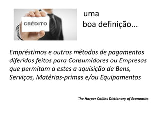 Empréstimos e outros métodos de pagamentos
diferidos feitos para Consumidores ou Empresas
que permitam a estes a aquisição de Bens,
Serviços, Matérias-primas e/ou Equipamentos
The Harper Collins Dictionary of Economics
uma
boa definição...
 