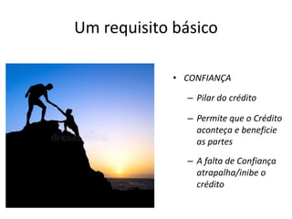 • CONFIANÇA
– Pilar do crédito
– Permite que o Crédito
aconteça e beneficie
as partes
– A falta de Confiança
atrapalha/inibe o
crédito
Um requisito básico
 
