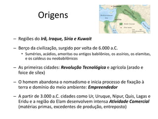 Origens
– Regiões do Irã, Iraque, Síria e Kuwait
– Berço da civilização, surgido por volta de 6.000 a.C.
• Sumérios, acádios, amoritas ou antigos babilônios, os assírios, os elamitas,
e os caldeus ou neobabilônicos
– As primeiras cidades: Revolução Tecnológica e agrícola (arado e
foice de sílex)
– O homem abandona o nomadismo e inicia processo de fixação à
terra e domínio do meio ambiente: Empreendedor
– A partir de 3.000 a.C. cidades como Ur, Uruque, Nipur, Quis, Lagas e
Eridu e a região do Elam desenvolvem intensa Atividade Comercial
(matérias primas, excedentes de produção, entreposto)
 