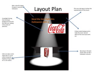 Layout Plan
A black matte background to
make the iconic red and
white of the Coca-Cola stand
out.
A spotlight shining
from the black
background and onto
the coke can, making
it the center of
attention.
Bat wing on the back
of the coke can like a
halloween costume.Coke can takes center
stage with it’s iconic
colours being the
brightest thing to look
at it in the advert.
Bold, colourful slogan.
Orange to represent
Halloween. The coca-cola logo to further the
representation of the brand.
 