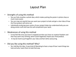 Layout Plan
• Strengths of using this method
– You can fully visualize a whole idea, which makes putting the poster in photo shop so
much more easier.
– You can map out exactly how you want your project to look and get a clear idea of how
the final product will come out.
– Individually analysing every sector of your project helps too understand why you are
doing certain stuff and how this will compliment your work.
• Weaknesses of using this method
– It may feel like once you have it mapped out then you have no creative freedom and
that may seem very limiting, which could negatively impact your final product.
– It may be hard to pull together your idea and feel rather pressuring.
• Did you like using this method? Why?
– Yes I did like this idea. It was kind of liberating to have a map of how I want things too
look and why I want them to look that way.
 