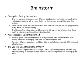 Brainstorm
• Strengths of using this method
– Give you a chance to explore many different idea branches and topics surrounding the
radio advert, so there will be many choices to choose from when picking your final
project.
– There are few limits, you can be wild with your ideas because you are just going through
many, which can be very freeing.
– One idea can lead into another, and brainstorming is a great way of connecting those
idea’s to make one well thought out, detailed plan.
• Weaknesses of using this method
– You may spend a lot of time thinking of many different, little and weak ideas than
putting effort into building up a detailed and well structured plan.
– The many different idea routes could be a little overwhelming, making it difficult to pick
a final project.
• Did you like using this method? Why?
– I didn’t mind using this method. Although I get its appeal and purpose, I found it very
difficult thinking of many small ideas instead of just sticking to one and building up the
detail.
 