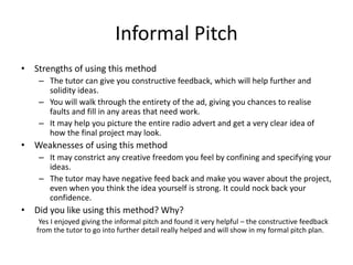 Informal Pitch
• Strengths of using this method
– The tutor can give you constructive feedback, which will help further and
solidity ideas.
– You will walk through the entirety of the ad, giving you chances to realise
faults and fill in any areas that need work.
– It may help you picture the entire radio advert and get a very clear idea of
how the final project may look.
• Weaknesses of using this method
– It may constrict any creative freedom you feel by confining and specifying your
ideas.
– The tutor may have negative feed back and make you waver about the project,
even when you think the idea yourself is strong. It could nock back your
confidence.
• Did you like using this method? Why?
Yes I enjoyed giving the informal pitch and found it very helpful – the constructive feedback
from the tutor to go into further detail really helped and will show in my formal pitch plan.
 