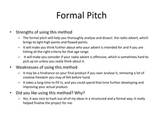 Formal Pitch
• Strengths of using this method
– The formal pitch will help you thoroughly analyse and dissect the radio advert, which
brings to light high points and flawed points.
– It will make you think further about who your advert is intended for and if you are
hitting all the right criteria for that age range.
– It will make you consider if your radio advert is offensive, which is sometimes hard to
pick up on unless you really think about it.
• Weaknesses of using this method
– It may be a hindrance on your final product if you over analyse it, removing a lot of
creative freedom you may of felt before hand.
– It takes a long time to fill in, and you could spend that time further developing and
improving your actual product.
• Did you like using this method? Why?
– Yes, it was nice to hash out all of my ideas in a structured and a formal way. It really
helped finalise the project for me.
 