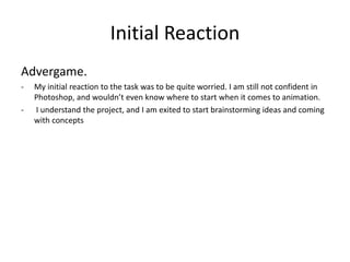 Initial Reaction
Advergame.
- My initial reaction to the task was to be quite worried. I am still not confident in
Photoshop, and wouldn’t even know where to start when it comes to animation.
- I understand the project, and I am exited to start brainstorming ideas and coming
with concepts
 