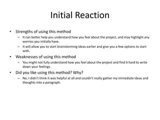 Initial Reaction
• Strengths of using this method
– It can better help you understand how you feel about the project, and may highlight any
worries you initially have.
– It will allow you to start brainstorming ideas earlier and give you a few options to start
with.
• Weaknesses of using this method
– You might not fully understand how you feel about the project and find it hard to write
down your feelings.
• Did you like using this method? Why?
– No, I didn’t think it was helpful at all and couldn’t really gather my immediate ideas and
thoughts into a paragraph.
 