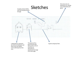 Sketches
I white ghost to represent
the theme of Halloween will
float across the spooky
scene collecting Coca-Cola
cans.
The graves will ne
gray and tony with
dark accents, and are
only there as
decoration to
perpetuate the image
of an aerie night.
A green and grassy floor.
A spooky, brown leafless
tree that the ghost passes
through.
The iconic cans are
floating the air, waiting
to be collected by the
ghost.
 