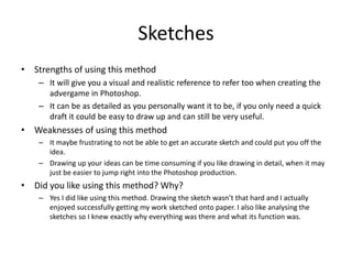 Sketches
• Strengths of using this method
– It will give you a visual and realistic reference to refer too when creating the
advergame in Photoshop.
– It can be as detailed as you personally want it to be, if you only need a quick
draft it could be easy to draw up and can still be very useful.
• Weaknesses of using this method
– It maybe frustrating to not be able to get an accurate sketch and could put you off the
idea.
– Drawing up your ideas can be time consuming if you like drawing in detail, when it may
just be easier to jump right into the Photoshop production.
• Did you like using this method? Why?
– Yes I did like using this method. Drawing the sketch wasn’t that hard and I actually
enjoyed successfully getting my work sketched onto paper. I also like analysing the
sketches so I knew exactly why everything was there and what its function was.
 