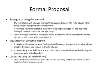 Formal Proposal
• Strengths of using this method
– The formal pitch will help you thoroughly analyse and dissect the radio advert, which
brings to light high points and flawed points.
– It will make you think further about who your advert is intended for and if you are
hitting all the right criteria for that age range.
– It will make you consider if your radio advert is offensive, which is sometimes hard to
pick up on unless you really think about it.
• Weaknesses of using this method
– It may be a hindrance on your final product if you over analyse it, removing a lot of
creative freedom you may of felt before hand.
– It takes a long time to fill in, and you could spend that time further developing and
improving your actual product.
• Did you like using this method? Why?
– I didn’t mind using this method, it was a little too time consuming and technical for me, but it was
helpful too further analyse my work.
 