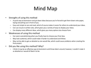 Mind Map
• Strengths of using this method
– A quick way to brainstorm and jot down ideas because you’re forced to get them down onto paper,
laying everything out in front of you.
– Easy and simple to see and read, which of course makes it easier for others to understand your ideas.
– Can use visual or written aids, which gives you a variety of ways to display your ideas.
– Can display many different ideas, which gives you many options too choose from.
• Weaknesses of using this method
– Can seem overwhelming when you finally have to choose your final idea.
– May look scattered, which could make it harder to understand and follow.
– May not be able to get as detailed as one would like, which could cause problems when creating the
final project.
• Did you like using this method? Why?
– I think it may be an effective way to brainstorm and throw idea’s around, however, I couldn’t make it
as detailed as I would of liked it to be.
 
