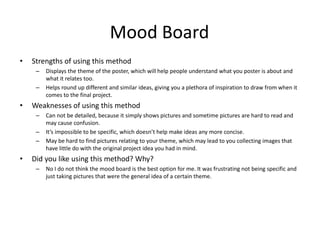 Mood Board
• Strengths of using this method
– Displays the theme of the poster, which will help people understand what you poster is about and
what it relates too.
– Helps round up different and similar ideas, giving you a plethora of inspiration to draw from when it
comes to the final project.
• Weaknesses of using this method
– Can not be detailed, because it simply shows pictures and sometime pictures are hard to read and
may cause confusion.
– It’s impossible to be specific, which doesn’t help make ideas any more concise.
– May be hard to find pictures relating to your theme, which may lead to you collecting images that
have little do with the original project idea you had in mind.
• Did you like using this method? Why?
– No I do not think the mood board is the best option for me. It was frustrating not being specific and
just taking pictures that were the general idea of a certain theme.
 