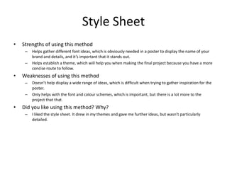 Style Sheet
• Strengths of using this method
– Helps gather different font ideas, which is obviously needed in a poster to display the name of your
brand and details, and it’s important that it stands out.
– Helps establish a theme, which will help you when making the final project because you have a more
concise route to follow.
• Weaknesses of using this method
– Doesn’t help display a wide range of ideas, which is difficult when trying to gather inspiration for the
poster.
– Only helps with the font and colour schemes, which is important, but there is a lot more to the
project that that.
• Did you like using this method? Why?
– I liked the style sheet. It drew in my themes and gave me further ideas, but wasn’t particularly
detailed.
 