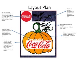Layout Plan A dark and
demask
background to
give the poster
an ancient
Halloween type
feel.
A big orange pumpkin in the
center of the poster to
represent the festivities of
Halloween.
The cola cola logo
will look like it’s
almost carved into
the pumpkin, and be
a an offish-yellow
colour with
shadowing. It will not
be red.
The only Coca-Cola
colour representation in
the ad. Easy to know that
It is a coke advert.
Shaped like the moon for
extra Halloween related
reasons.
Bats flying from behind the
pumpkin
and flying towards the Coca-
Cola ‘moon’.
Have the slogan a
white colour and in
the pumpkin, so
you really need to
pay attention to the
poster.
 