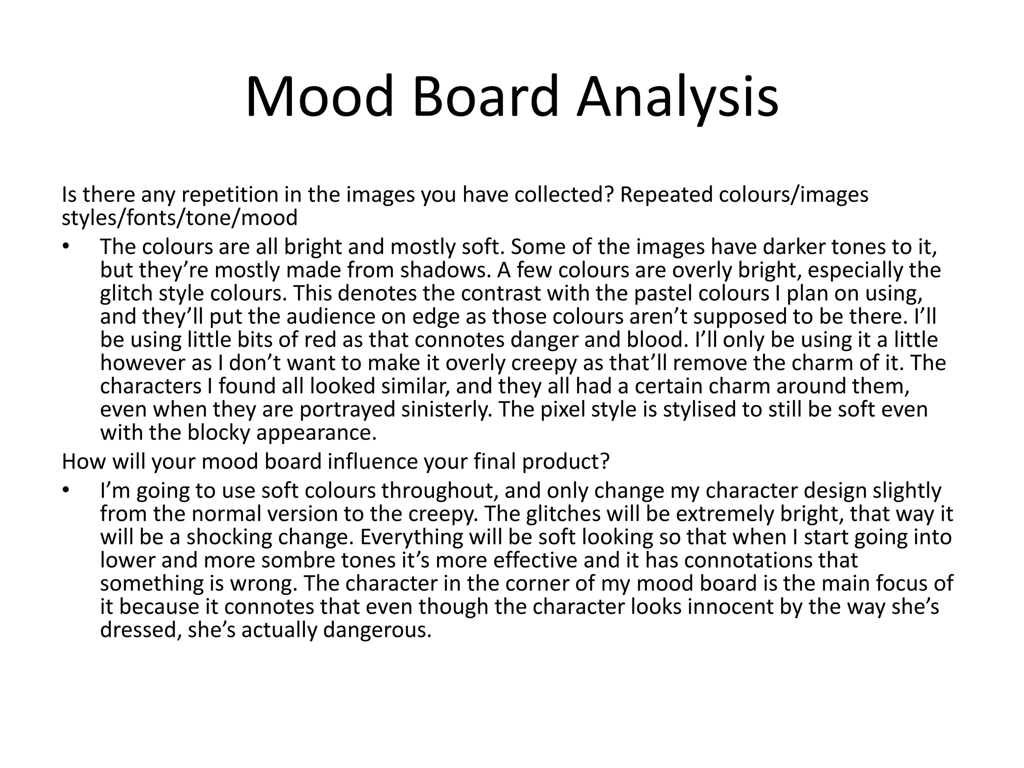 Mood Board Analysis
Is there any repetition in the images you have collected? Repeated colours/images
styles/fonts/tone/mood
• The colours are all bright and mostly soft. Some of the images have darker tones to it,
but they’re mostly made from shadows. A few colours are overly bright, especially the
glitch style colours. This denotes the contrast with the pastel colours I plan on using,
and they’ll put the audience on edge as those colours aren’t supposed to be there. I’ll
be using little bits of red as that connotes danger and blood. I’ll only be using it a little
however as I don’t want to make it overly creepy as that’ll remove the charm of it. The
characters I found all looked similar, and they all had a certain charm around them,
even when they are portrayed sinisterly. The pixel style is stylised to still be soft even
with the blocky appearance.
How will your mood board influence your final product?
• I’m going to use soft colours throughout, and only change my character design slightly
from the normal version to the creepy. The glitches will be extremely bright, that way it
will be a shocking change. Everything will be soft looking so that when I start going into
lower and more sombre tones it’s more effective and it has connotations that
something is wrong. The character in the corner of my mood board is the main focus of
it because it connotes that even though the character looks innocent by the way she’s
dressed, she’s actually dangerous.
 