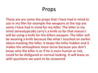 Props
These are are some the props that I have had in mind to
use in my film for example the weapons at the top are
some I have had in mind for my killer. The killer in my
mind stereotypically carry’s a knife so for that reason I
will be using a knife for the killers weapon. The killer will
be wearing a knife because like what I touched on earlier
about masking the killer, it keeps the killer hidden and it
makes the atmosphere more tense because you don’t
know who the killer is or if he is even human or not,
could he be disfigured or normal looking. It will leave us
with questions we want to be answered
 