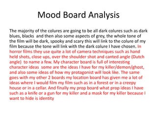 Mood Board Analysis
The majority of the colures are going to be all dark colures such as dark
blues, blacks and then also some aspects of grey, the whole tone of
the film will be dark, spooky and scary this will link to the colure of my
film because the tone will link with the dark colure I have chosen. In
horror films they use quite a lot of camera techniques such as hand
held shots, close ups, over the shoulder shot and canted angle (Dutch
angle) to name a few. My character board is full of interesting
character ideas some are the ideas I have for my killer/demon/ghost,
and also some ideas of how my protagonist will look like. The same
goes with my other 2 boards my location board has given me a lot of
ideas where I would film my film such as in a forest or in a creepy
house or in a cellar. And finally my prop board what prop ideas I have
such as a knife or a gun for my killer and a mask for my killer because I
want to hide is identity
 