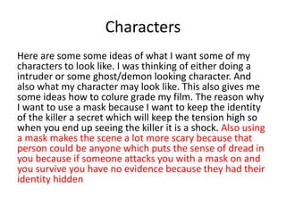 Characters
Here are some some ideas of what I want some of my
characters to look like. I was thinking of either doing a
intruder or some ghost/demon looking character. And
also what my character may look like. This also gives me
some ideas how to colure grade my film. The reason why
I want to use a mask because I want to keep the identity
of the killer a secret which will keep the tension high so
when you end up seeing the killer it is a shock. Also using
a mask makes the scene a lot more scary because that
person could be anyone which puts the sense of dread in
you because if someone attacks you with a mask on and
you survive you have no evidence because they had their
identity hidden
 