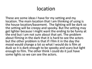 location
These are some ideas I have for my setting and my
location. The main location that I am thinking of using is
the house location/basement. The lighting will be dark so
the setting will be creepy and spooky. But the setting may
get lighter because I might want the ending to be funny at
the end but I am not sure about that yet. The problem
about filming in the dark that it is hard to see the actors
but the other problem is that if I film it in the day the
mood would change a lot so what I would do is film at
dusk so it is dark enough to be spooky and scary but light
enough to film. The other think I could do it just have
some lights so we can see the actors.
 