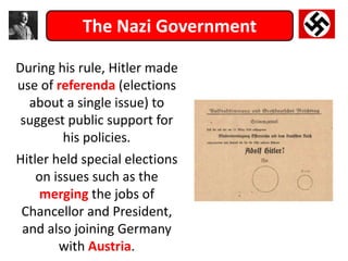 The Nazi Government
During his rule, Hitler made
use of referenda (elections
about a single issue) to
suggest public support for
his policies.
Hitler held special elections
on issues such as the
merging the jobs of
Chancellor and President,
and also joining Germany
with Austria.
 