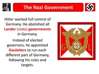 The Nazi Government
Hitler wanted full control of
Germany. He abolished all
Lander (state) governments
in Germany.
Instead of elected
governors, he appointed
Gauleiters to run each
different part of Germany,
following his rules and
targets.
 