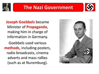 The Nazi Government
Joseph Goebbels became
Minister of Propaganda,
making him in charge of
information in Germany.
Goebbels used various
methods, including posters,
radio broadcasts, cinema
adverts and mass rallies
(such as at Nuremburg).
 