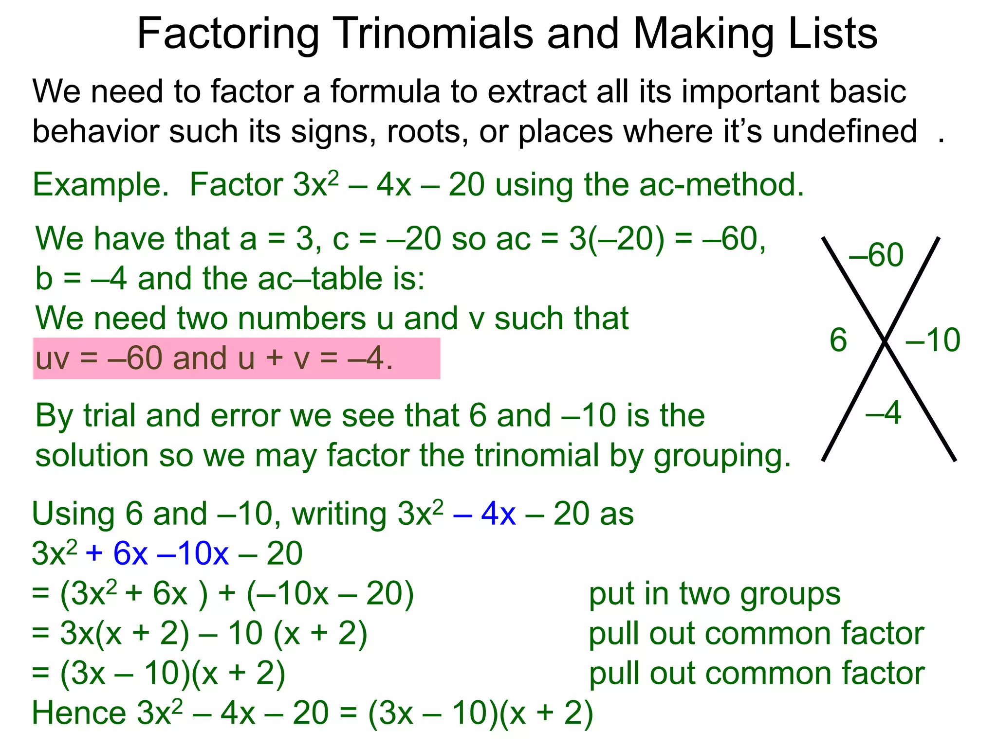 Example. Factor 3x2 – 4x – 20 using the ac-method.
We have that a = 3, c = –20 so ac = 3(–20) = –60,
b = –4 and the ac–table is:
We need two numbers u and v such that
uv = –60 and u + v = –4.
By trial and error we see that 6 and –10 is the
solution so we may factor the trinomial by grouping.
–60
–4
–106
Factoring Trinomials and Making Lists
Using 6 and –10, writing 3x2 – 4x – 20 as
3x2 + 6x –10x – 20
= (3x2 + 6x ) + (–10x – 20) put in two groups
= 3x(x + 2) – 10 (x + 2) pull out common factor
= (3x – 10)(x + 2) pull out common factor
Hence 3x2 – 4x – 20 = (3x – 10)(x + 2)
We need to factor a formula to extract all its important basic
behavior such its signs, roots, or places where it’s undefined .
 