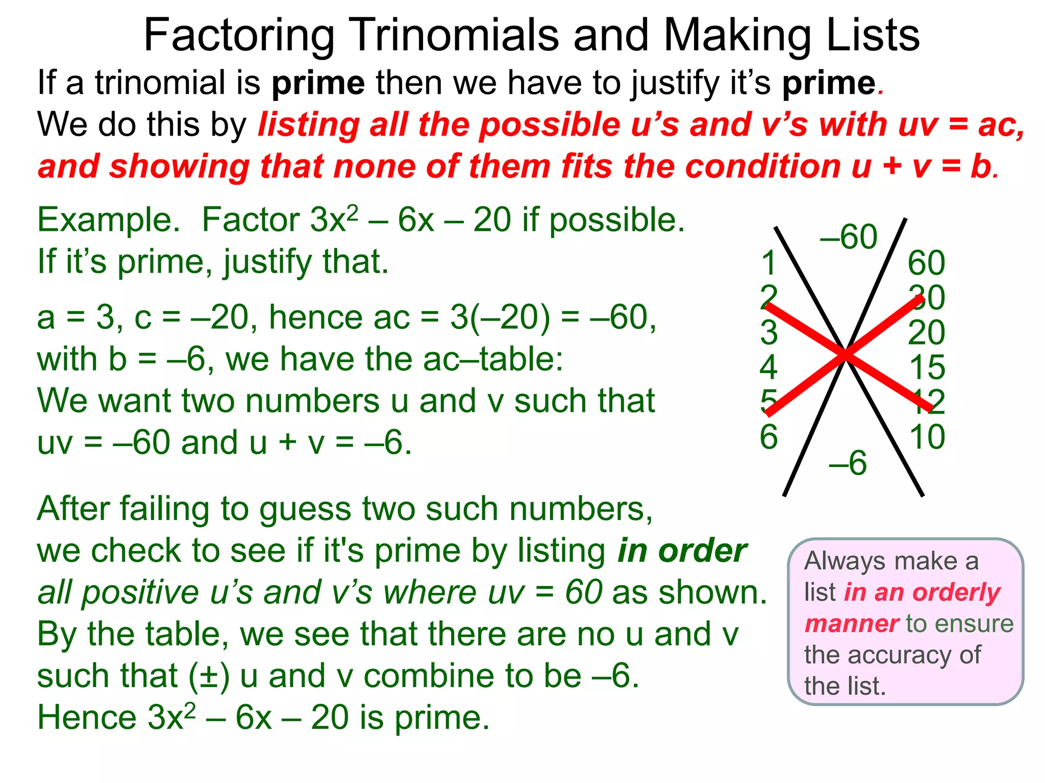Example. Factor 3x2 – 6x – 20 if possible.
If it’s prime, justify that.
a = 3, c = –20, hence ac = 3(–20) = –60,
with b = –6, we have the ac–table:
We want two numbers u and v such that
uv = –60 and u + v = –6.
After failing to guess two such numbers,
we check to see if it's prime by listing in order
all positive u’s and v’s where uv = 60 as shown.
By the table, we see that there are no u and v
such that (±) u and v combine to be –6.
Hence 3x2 – 6x – 20 is prime.
Factoring Trinomials and Making Lists
–60
–6
601
302
203
154
125
106
Always make a
list in an orderly
manner to ensure
the accuracy of
the list.
If a trinomial is prime then we have to justify it’s prime.
We do this by listing all the possible u’s and v’s with uv = ac,
and showing that none of them fits the condition u + v = b.
 